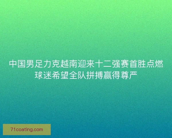 中国男足力克越南迎来十二强赛首胜点燃球迷希望全队拼搏赢得尊严