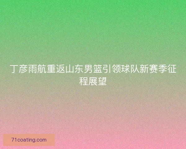 丁彦雨航重返山东男篮引领球队新赛季征程展望