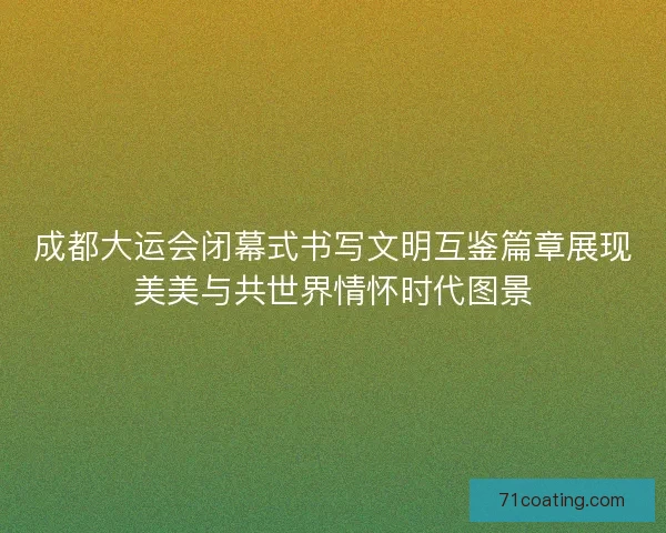 成都大运会闭幕式书写文明互鉴篇章展现美美与共世界情怀时代图景